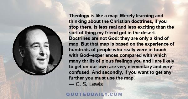 Theology is like a map. Merely learning and thinking about the Christian doctrines, if you stop there, is less real and less exciting than the sort of thing my friend got in the desert. Doctrines are not God: they are