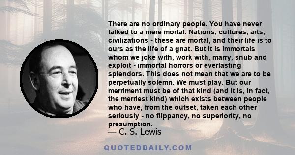 There are no ordinary people. You have never talked to a mere mortal. Nations, cultures, arts, civilizations - these are mortal, and their life is to ours as the life of a gnat. But it is immortals whom we joke with,