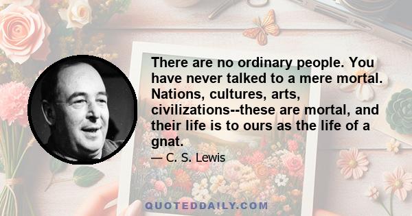 There are no ordinary people. You have never talked to a mere mortal. Nations, cultures, arts, civilizations--these are mortal, and their life is to ours as the life of a gnat.