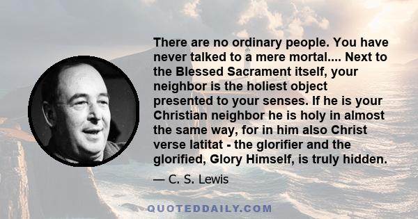 There are no ordinary people. You have never talked to a mere mortal.... Next to the Blessed Sacrament itself, your neighbor is the holiest object presented to your senses. If he is your Christian neighbor he is holy in 