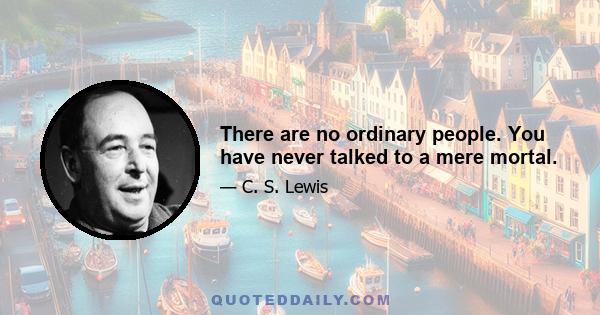 There are no ordinary people. You have never talked to a mere mortal.