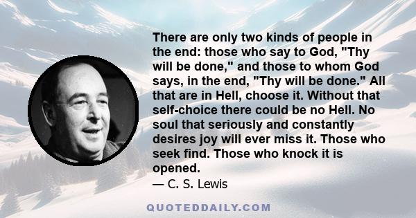 There are only two kinds of people in the end: those who say to God, Thy will be done, and those to whom God says, in the end, Thy will be done. All that are in Hell, choose it. Without that self-choice there could be