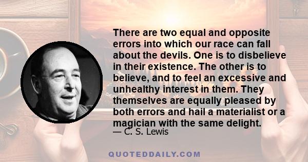 There are two equal and opposite errors into which our race can fall about the devils. One is to disbelieve in their existence. The other is to believe, and to feel an excessive and unhealthy interest in them. They