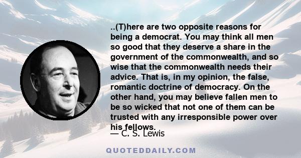 ..(T)here are two opposite reasons for being a democrat. You may think all men so good that they deserve a share in the government of the commonwealth, and so wise that the commonwealth needs their advice. That is, in