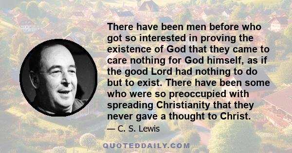 There have been men before who got so interested in proving the existence of God that they came to care nothing for God himself, as if the good Lord had nothing to do but to exist. There have been some who were so