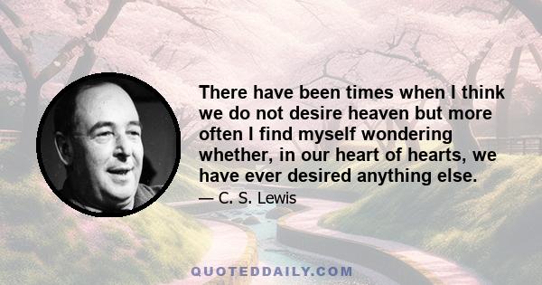 There have been times when I think we do not desire heaven but more often I find myself wondering whether, in our heart of hearts, we have ever desired anything else.