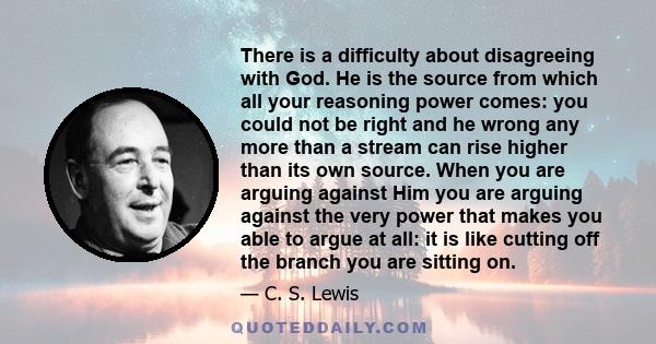 There is a difficulty about disagreeing with God. He is the source from which all your reasoning power comes: you could not be right and he wrong any more than a stream can rise higher than its own source. When you are