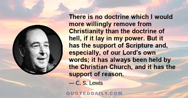 There is no doctrine which I would more willingly remove from Christianity than the doctrine of hell, if it lay in my power. But it has the support of Scripture and, especially, of our Lord's own words; it has always