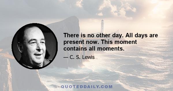 There is no other day. All days are present now. This moment contains all moments.