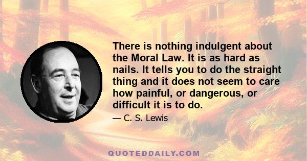 There is nothing indulgent about the Moral Law. It is as hard as nails. It tells you to do the straight thing and it does not seem to care how painful, or dangerous, or difficult it is to do.