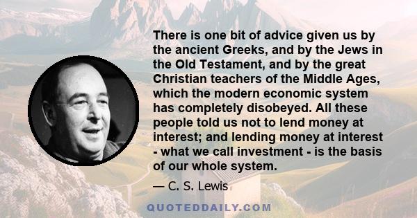 There is one bit of advice given us by the ancient Greeks, and by the Jews in the Old Testament, and by the great Christian teachers of the Middle Ages, which the modern economic system has completely disobeyed. All