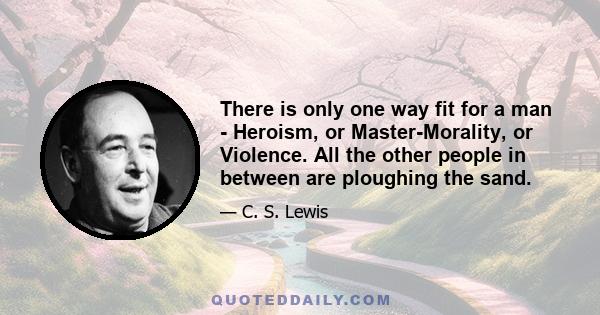 There is only one way fit for a man - Heroism, or Master-Morality, or Violence. All the other people in between are ploughing the sand.