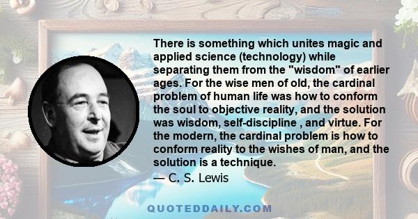 There is something which unites magic and applied science (technology) while separating them from the wisdom of earlier ages. For the wise men of old, the cardinal problem of human life was how to conform the soul to