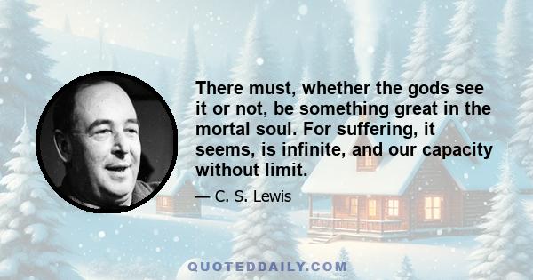 There must, whether the gods see it or not, be something great in the mortal soul. For suffering, it seems, is infinite, and our capacity without limit.