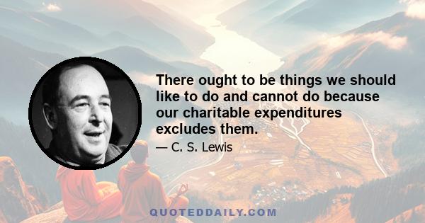 There ought to be things we should like to do and cannot do because our charitable expenditures excludes them.