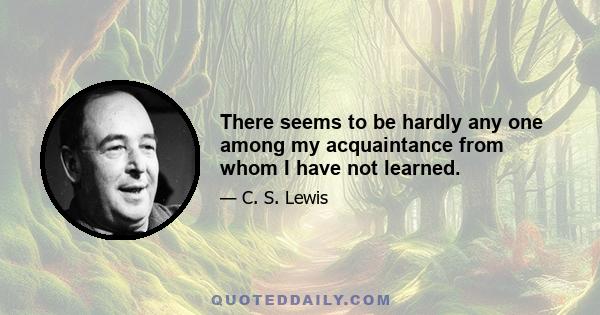 There seems to be hardly any one among my acquaintance from whom I have not learned.