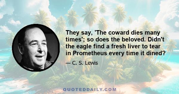 They say, 'The coward dies many times'; so does the beloved. Didn't the eagle find a fresh liver to tear in Prometheus every time it dined?