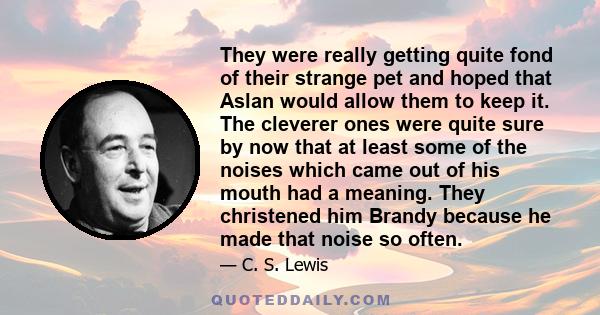 They were really getting quite fond of their strange pet and hoped that Aslan would allow them to keep it. The cleverer ones were quite sure by now that at least some of the noises which came out of his mouth had a