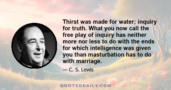 Thirst was made for water; inquiry for truth. What you now call the free play of inquiry has neither more nor less to do with the ends for which intelligence was given you than masturbation has to do with marriage.