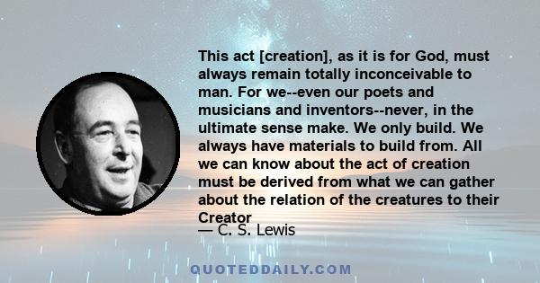 This act [creation], as it is for God, must always remain totally inconceivable to man. For we--even our poets and musicians and inventors--never, in the ultimate sense make. We only build. We always have materials to