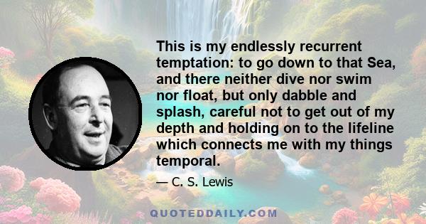 This is my endlessly recurrent temptation: to go down to that Sea, and there neither dive nor swim nor float, but only dabble and splash, careful not to get out of my depth and holding on to the lifeline which connects