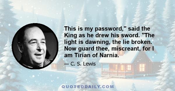 This is my password, said the King as he drew his sword. The light is dawning, the lie broken. Now guard thee, miscreant, for I am Tirian of Narnia.