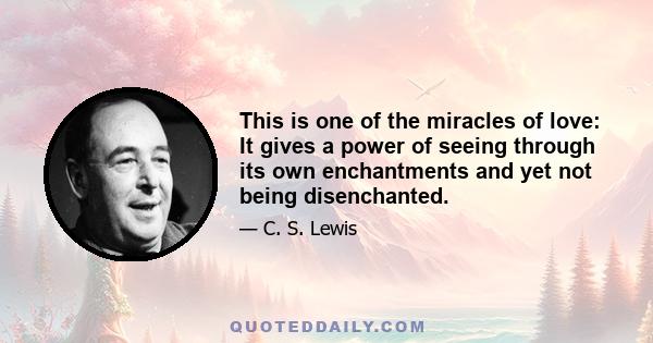 This is one of the miracles of love: It gives a power of seeing through its own enchantments and yet not being disenchanted.