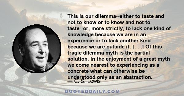 This is our dilemma--either to taste and not to know or to know and not to taste--or, more strictly, to lack one kind of knowledge because we are in an experience or to lack another kind because we are outside it. [. .