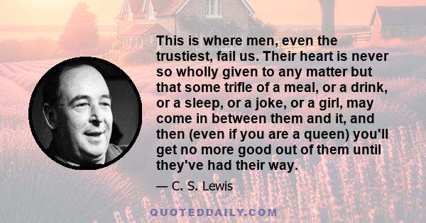 This is where men, even the trustiest, fail us. Their heart is never so wholly given to any matter but that some trifle of a meal, or a drink, or a sleep, or a joke, or a girl, may come in between them and it, and then