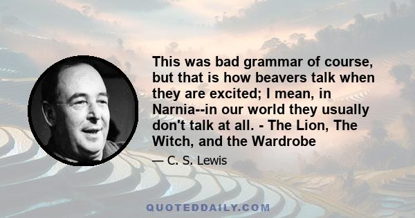 This was bad grammar of course, but that is how beavers talk when they are excited; I mean, in Narnia--in our world they usually don't talk at all. - The Lion, The Witch, and the Wardrobe