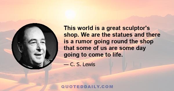 This world is a great sculptor's shop. We are the statues and there is a rumor going round the shop that some of us are some day going to come to life.