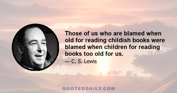 Those of us who are blamed when old for reading childish books were blamed when children for reading books too old for us.