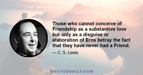 Those who cannot conceive of Friendship as a substantive love but only as a disguise or elaboration of Eros betray the fact that they have never had a Friend.