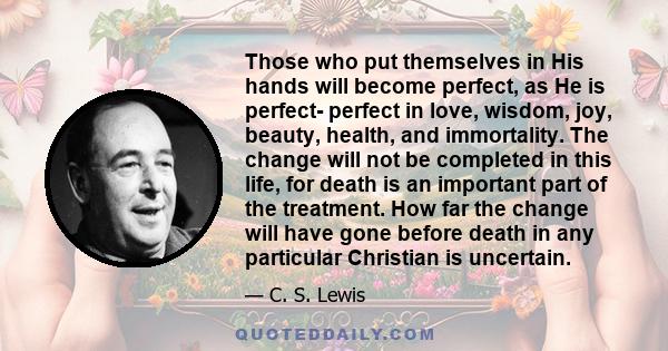 Those who put themselves in His hands will become perfect, as He is perfect- perfect in love, wisdom, joy, beauty, health, and immortality. The change will not be completed in this life, for death is an important part