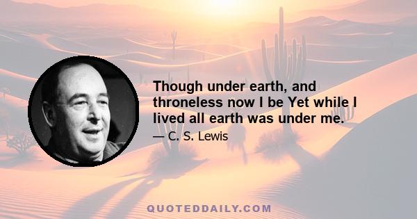 Though under earth, and throneless now I be Yet while I lived all earth was under me.