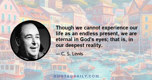 Though we cannot experience our life as an endless present, we are eternal in God's eyes; that is, in our deepest reality.