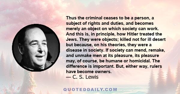 Thus the criminal ceases to be a person, a subject of rights and duties, and becomes merely an object on which society can work. And this is, in principle, how Hitler treated the Jews. They were objects; killed not for