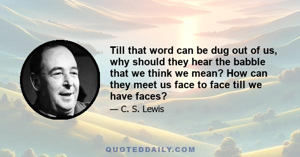 Till that word can be dug out of us, why should they hear the babble that we think we mean? How can they meet us face to face till we have faces?