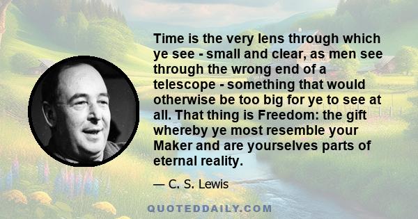 Time is the very lens through which ye see - small and clear, as men see through the wrong end of a telescope - something that would otherwise be too big for ye to see at all. That thing is Freedom: the gift whereby ye