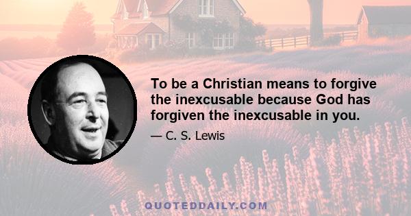 To be a Christian means to forgive the inexcusable because God has forgiven the inexcusable in you.