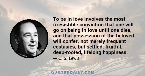 To be in love involves the most irresistible conviction that one will go on being in love until one dies, and that possession of the beloved will confer, not merely frequent ecstasies, but settled, fruitful,