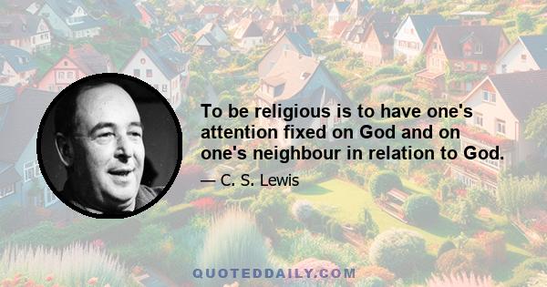 To be religious is to have one's attention fixed on God and on one's neighbour in relation to God.