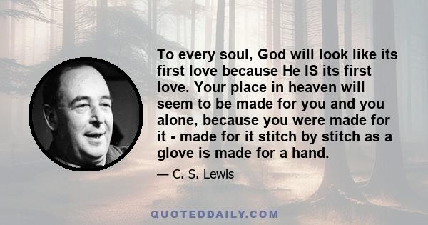 To every soul, God will look like its first love because He IS its first love. Your place in heaven will seem to be made for you and you alone, because you were made for it - made for it stitch by stitch as a glove is