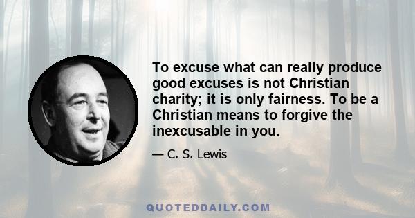 To excuse what can really produce good excuses is not Christian charity; it is only fairness. To be a Christian means to forgive the inexcusable in you.