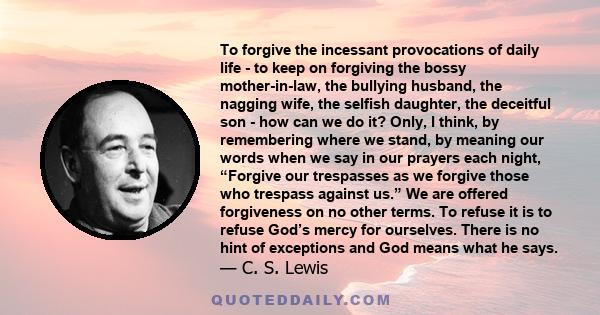 To forgive the incessant provocations of daily life - to keep on forgiving the bossy mother-in-law, the bullying husband, the nagging wife, the selfish daughter, the deceitful son - how can we do it? Only, I think, by