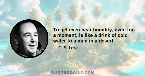 To get even near humility, even for a moment, is like a drink of cold water to a man in a desert.