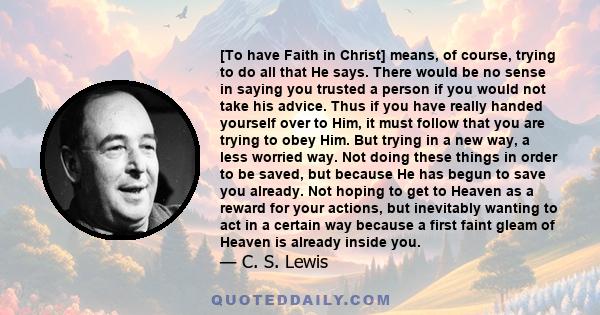 [To have Faith in Christ] means, of course, trying to do all that He says. There would be no sense in saying you trusted a person if you would not take his advice. Thus if you have really handed yourself over to Him, it 