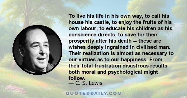 To live his life in his own way, to call his house his castle, to enjoy the fruits of his own labour, to educate his children as his conscience directs, to save for their prosperity after his death -- these are wishes