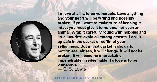 To love at all is to be vulnerable. Love anything and your heart will be wrung and possibly broken. If you want to make sure of keeping it intact you must give it to no one, not even an animal. Wrap it carefully round