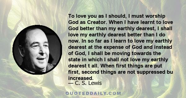 To love you as I should, I must worship God as Creator. When I have learnt to love God better than my earthly dearest, I shall love my earthly dearest better than I do now. In so far as I learn to love my earthly